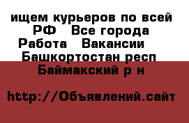 ищем курьеров по всей РФ - Все города Работа » Вакансии   . Башкортостан респ.,Баймакский р-н